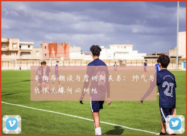 夸梅布朗谈与詹姆斯关系：帅气与仇恨无缘何必纠结
