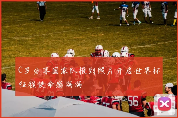 C罗分享国家队报到照片开启世界杯征程使命感满满