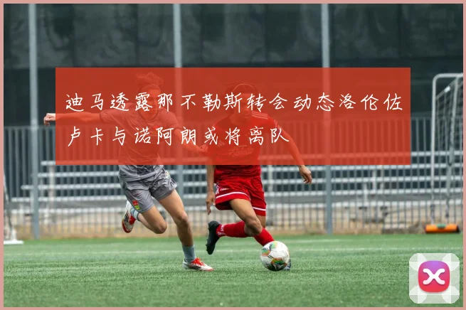 迪马透露那不勒斯转会动态洛伦佐卢卡与诺阿朗或将离队
