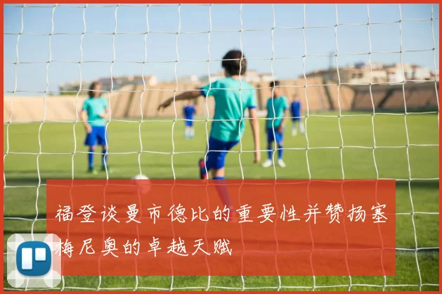 福登谈曼市德比的重要性并赞扬塞梅尼奥的卓越天赋