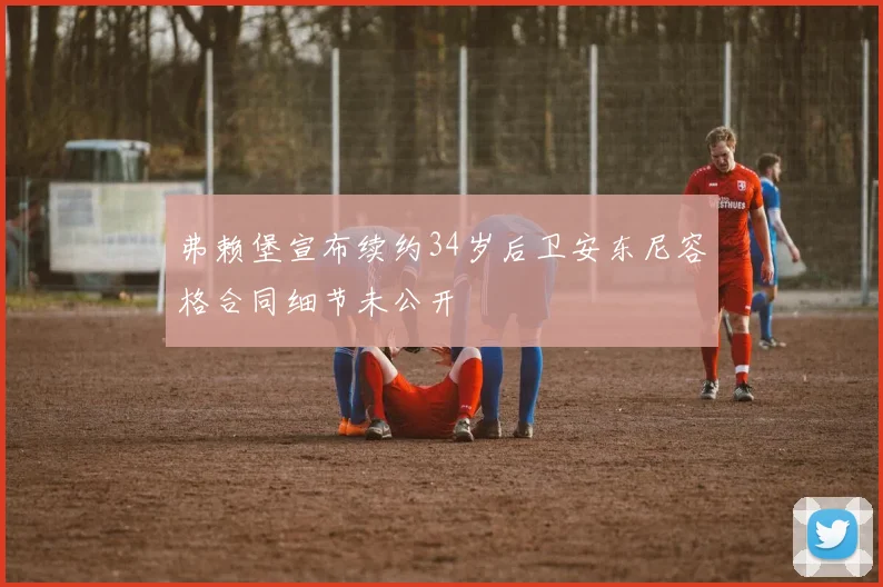 弗赖堡宣布续约34岁后卫安东尼容格合同细节未公开