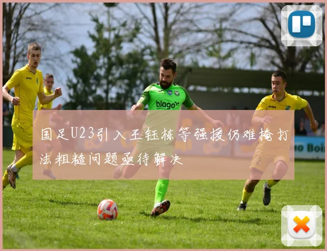 国足U23引入王钰栋等强援仍难掩打法粗糙问题亟待解决