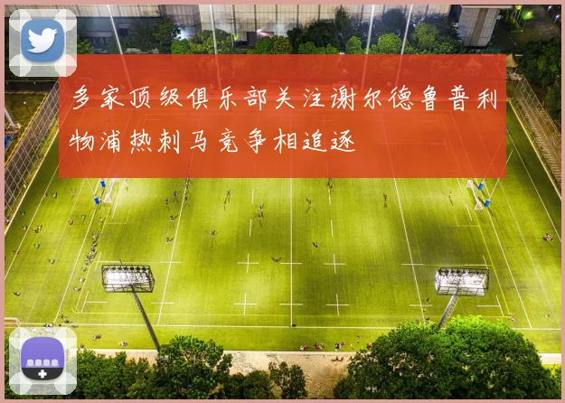 多家顶级俱乐部关注谢尔德鲁普利物浦热刺马竞争相追逐