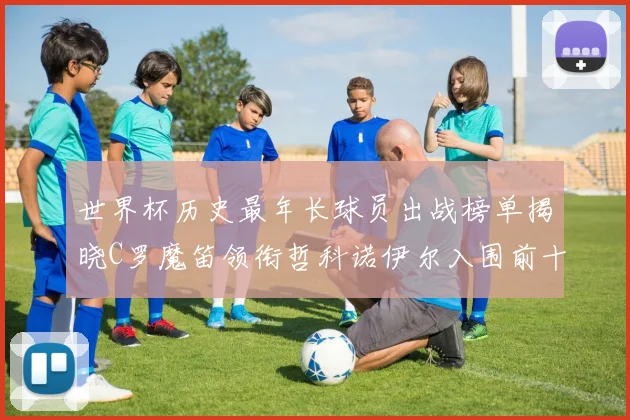 世界杯历史最年长球员出战榜单揭晓C罗魔笛领衔哲科诺伊尔入围前十
