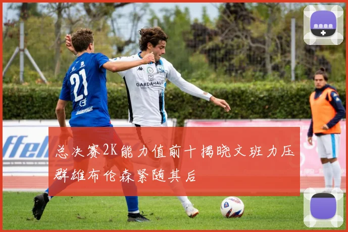 总决赛2K能力值前十揭晓文班力压群雄布伦森紧随其后