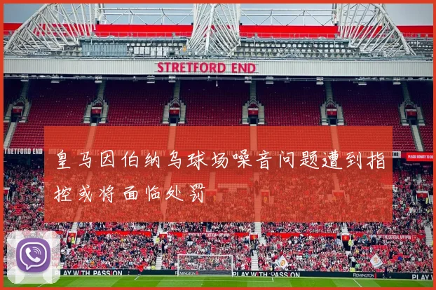 皇马因伯纳乌球场噪音问题遭到指控或将面临处罚
