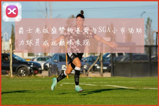 爵士老板盛赞约基奇与SGA小市场助力球员成就巅峰表现