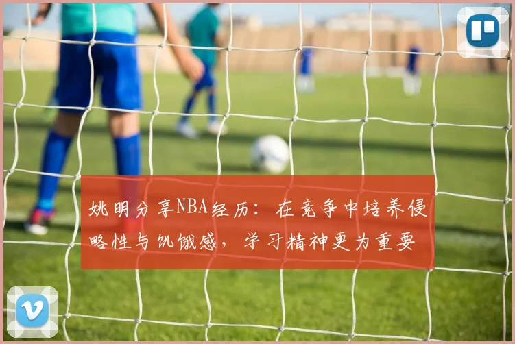 姚明分享NBA经历：在竞争中培养侵略性与饥饿感，学习精神更为重要
