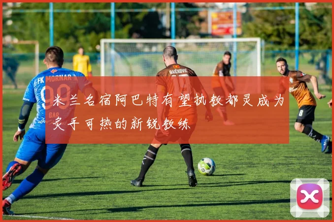 米兰名宿阿巴特有望执教都灵成为炙手可热的新锐教练