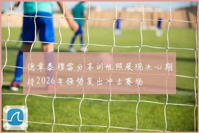 德章泰穆雷分享训练照展现决心期待2026年强势复出冲击赛场