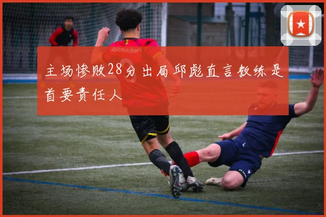 主场惨败28分出局邱彪直言教练是首要责任人