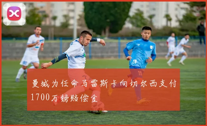 曼城为任命马雷斯卡向切尔西支付1700万镑赔偿金