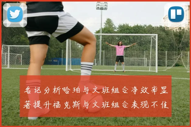 名记分析哈珀与文班组合净效率显著提升福克斯与文班组合表现不佳差距明显