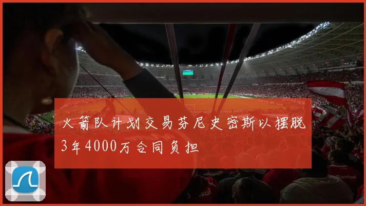 火箭队计划交易芬尼史密斯以摆脱3年4000万合同负担