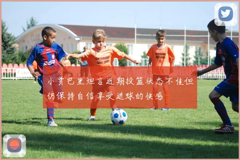 小贾巴里坦言近期投篮状态不佳但仍保持自信享受进球的快感