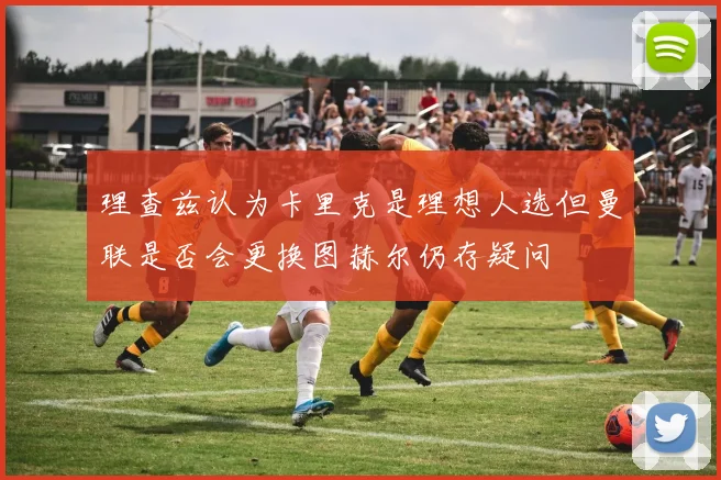 理查兹认为卡里克是理想人选但曼联是否会更换图赫尔仍存疑问