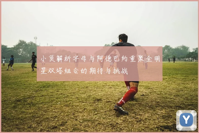 小莫解析字母与阿德巴约重聚全明星双塔组合的期待与挑战