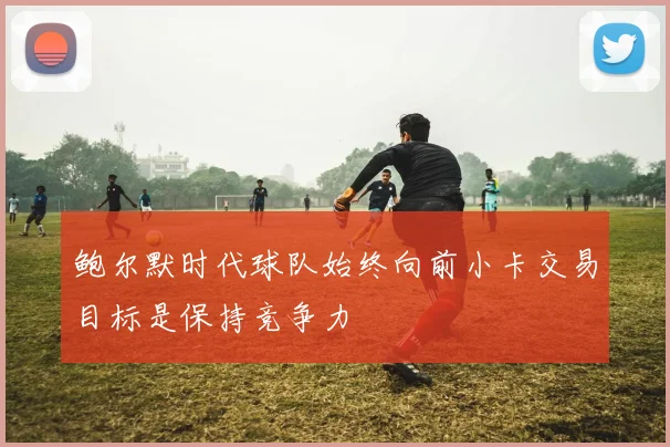 鲍尔默时代球队始终向前小卡交易目标是保持竞争力