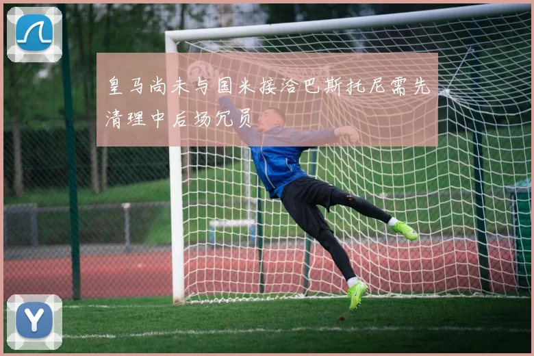 皇马尚未与国米接洽巴斯托尼需先清理中后场冗员