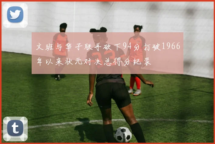 文班与华子联手砍下94分打破1966年以来状元对决总得分纪录