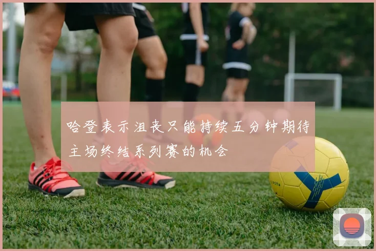 哈登表示沮丧只能持续五分钟期待主场终结系列赛的机会