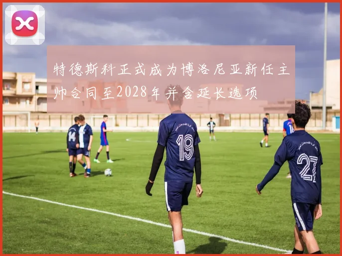 特德斯科正式成为博洛尼亚新任主帅合同至2028年并含延长选项