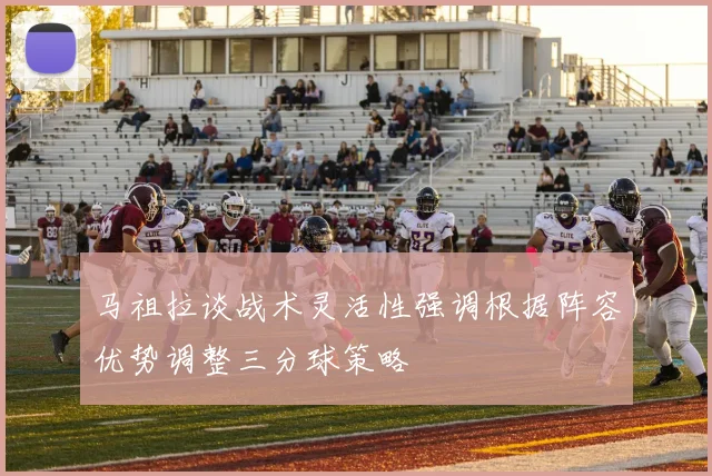 马祖拉谈战术灵活性强调根据阵容优势调整三分球策略