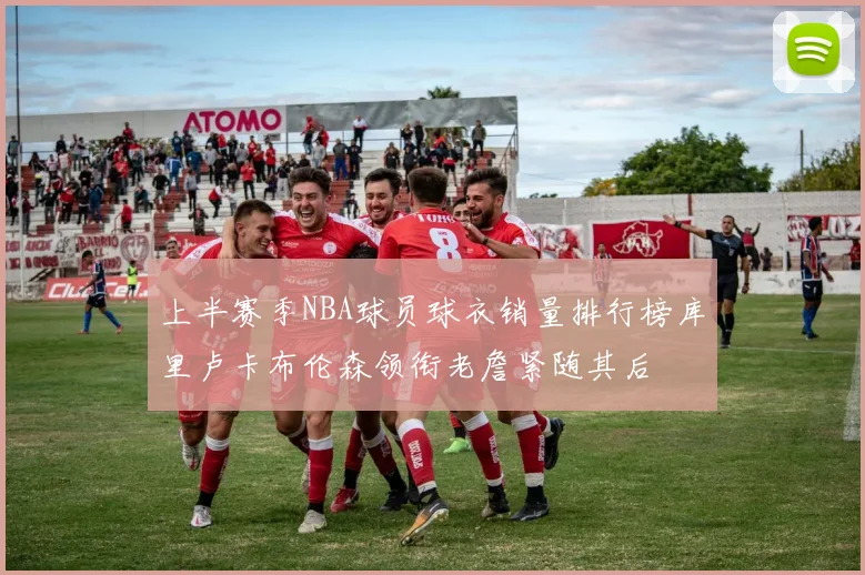 上半赛季NBA球员球衣销量排行榜库里卢卡布伦森领衔老詹紧随其后