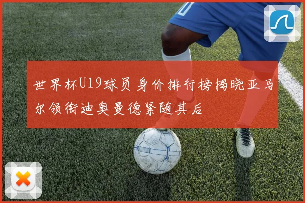 世界杯U19球员身价排行榜揭晓亚马尔领衔迪奥曼德紧随其后