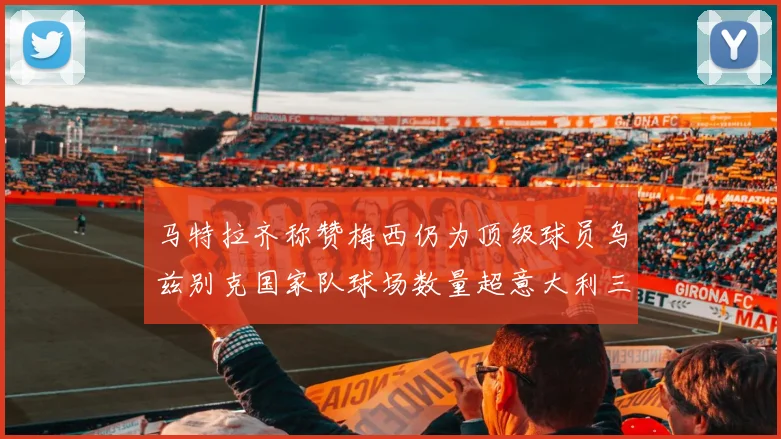 马特拉齐称赞梅西仍为顶级球员乌兹别克国家队球场数量超意大利三倍