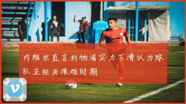 内维尔直言利物浦实力下滑认为球队正经历艰难时期